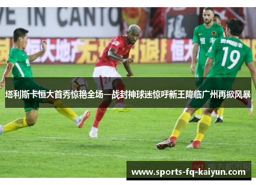 塔利斯卡恒大首秀惊艳全场一战封神球迷惊呼新王降临广州再掀风暴 塔利斯卡恒大首秀惊艳全场一战封神球迷惊呼新王降临广州再掀风暴