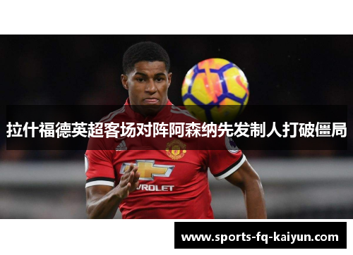 拉什福德英超客场对阵阿森纳先发制人打破僵局 拉什福德英超客场对阵阿森纳先发制人打破僵局