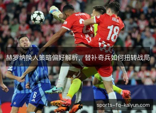 赫罗纳换人策略偏好解析,替补奇兵如何扭转战局 赫罗纳换人策略偏好解析,替补奇兵如何扭转战局